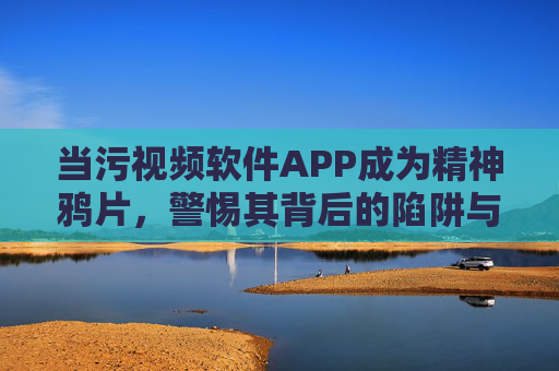 当污视频软件APP成为精神鸦片,警惕其背后的陷阱与危害