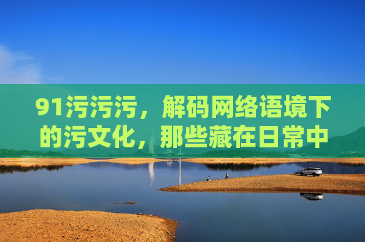 91污污污,解码网络语境下的污文化,那些藏在日常中的趣味与边界
