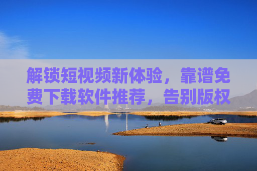 解锁短视频新体验,靠谱免费下载软件推荐,告别版权焦虑与下载困扰