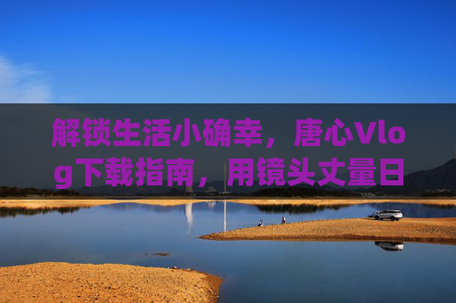解锁生活小确幸,唐心Vlog下载指南,用镜头丈量日常的温度