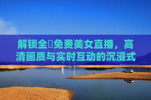 解锁全婐免费美女直播,高清画质与实时互动的沉浸式体验