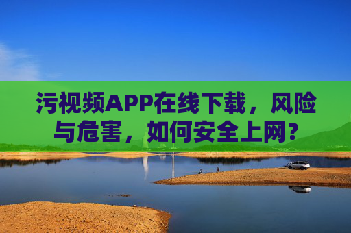 污视频APP在线下载,风险与危害,如何安全上网?