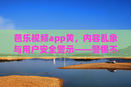 芭乐视频app黄,内容乱象与用户安全警示——警惕不良内容对个人及社会的潜在危害