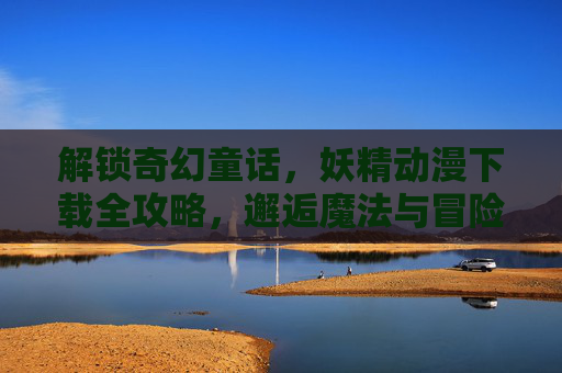 解锁奇幻童话，妖精动漫下载全攻略，邂逅魔法与冒险的浪漫之旅