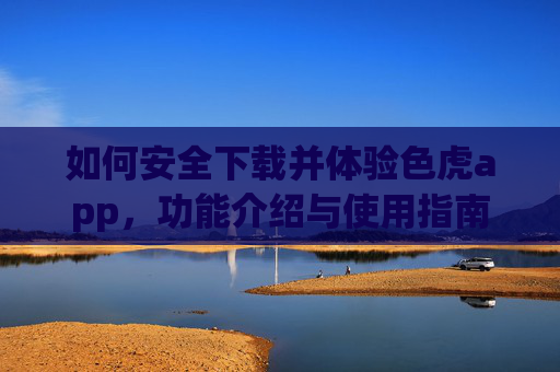 如何安全下载并体验色虎app,功能介绍与使用指南