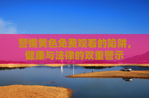 警惕黄色免费观看的陷阱,健康与法律的双重警示