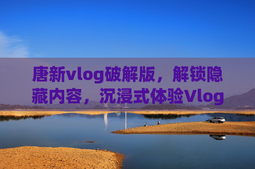 唐新vlog破解版,解锁隐藏内容,沉浸式体验Vlog的深度魅力与实用技巧