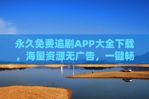永久免费追剧APP大全下载,海量资源无广告,一键畅享追剧乐趣,告别追剧焦虑