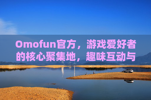 Omofun官方，游戏爱好者的核心聚集地，趣味互动与资源分享的权威平台