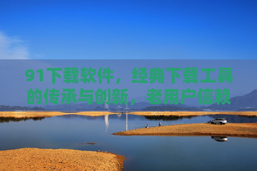 91下载软件，经典下载工具的传承与创新，老用户信赖的便捷选择与下载体验的优化升级