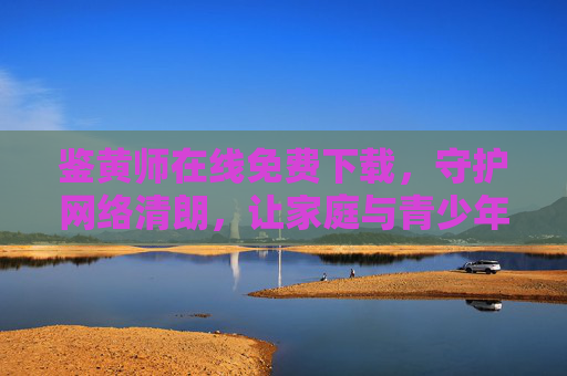 鉴黄师在线免费下载,守护网络清朗,让家庭与青少年远离不良信息