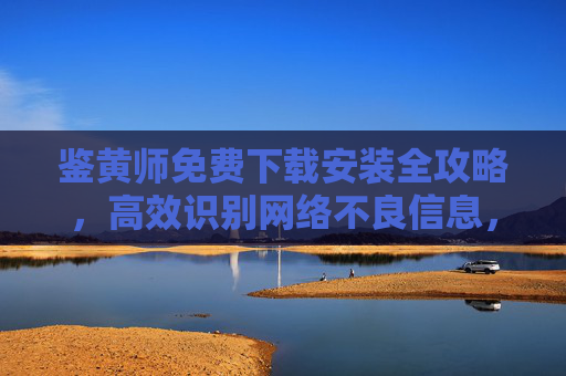 鉴黄师免费下载安装全攻略,高效识别网络不良信息,守护上网安全
