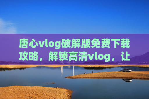 唐心vlog破解版免费下载攻略,解锁高清vlog,让你的视频创作更轻松!