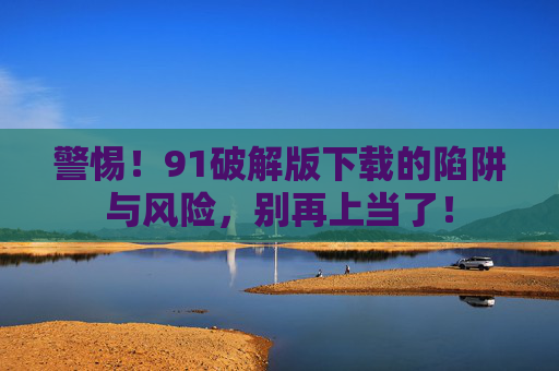 警惕!91破解版下载的陷阱与风险,别再上当了!