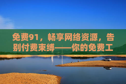 免费91,畅享网络资源,告别付费束缚——你的免费工具与资源宝库
