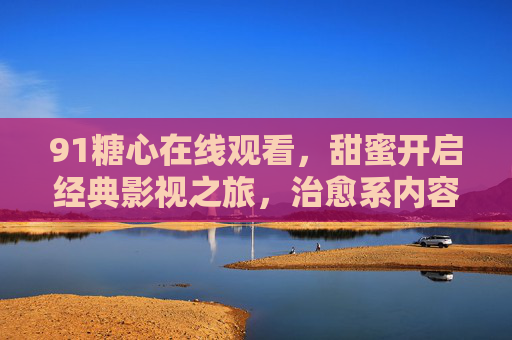 91糖心在线观看,甜蜜开启经典影视之旅,治愈系内容轻松获取