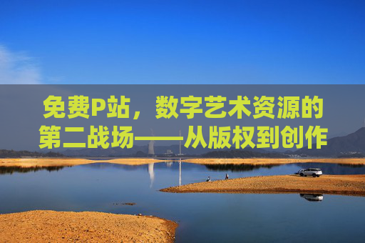 免费P站,数字艺术资源的第二战场——从版权到创作的平衡探索