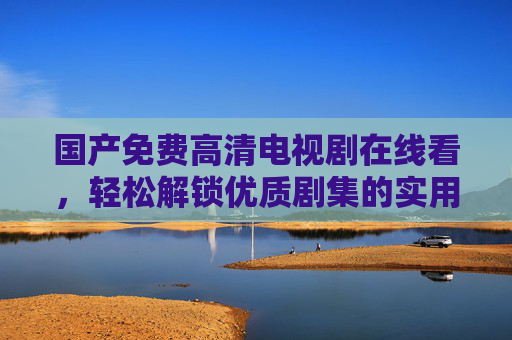 国产免费高清电视剧在线看,轻松解锁优质剧集的实用指南