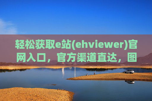 轻松获取e站(ehviewer)官网入口,官方渠道直达,图片管理工具的可靠选择