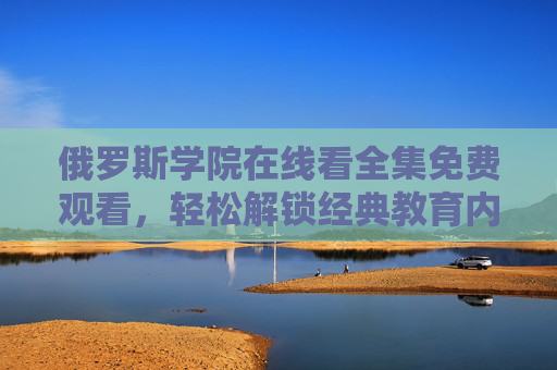 俄罗斯学院在线看全集免费观看，轻松解锁经典教育内容，尽享优质资源