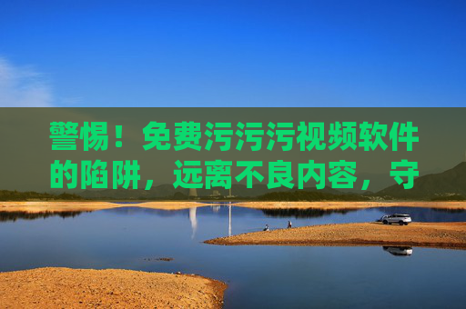 警惕！免费污污污视频软件的陷阱，远离不良内容，守护身心健康