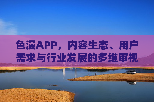 色漫APP，内容生态、用户需求与行业发展的多维审视