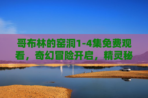 哥布林的窑洞1-4集免费观看,奇幻冒险开启,精灵秘境与人类相遇的精彩剧情不容错过!