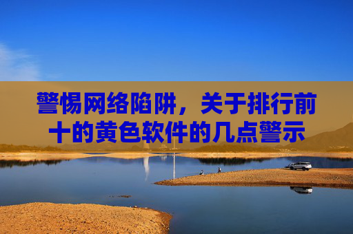 警惕网络陷阱，关于排行前十的黄色软件的几点警示
