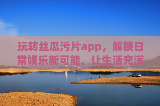 玩转丝瓜污片app，解锁日常娱乐新可能，让生活充满笑料与趣味