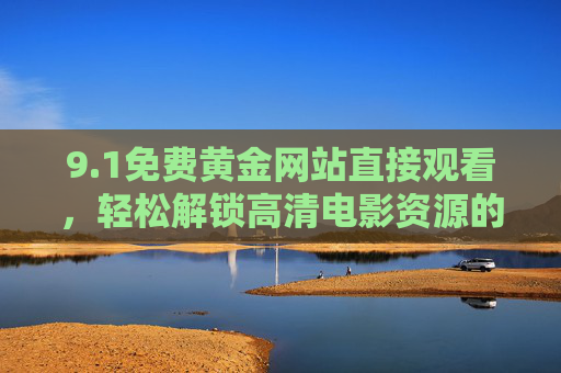 9.1免费黄金网站直接观看，轻松解锁高清电影资源的新选择