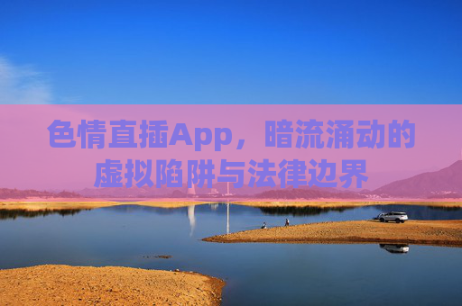色情直插App，暗流涌动的虚拟陷阱与法律边界