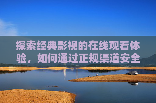 探索经典影视的在线观看体验，如何通过正规渠道安全高效地观看17、c相关内容？