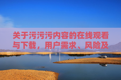 关于污污污内容的在线观看与下载，用户需求、风险及合理获取途径探讨