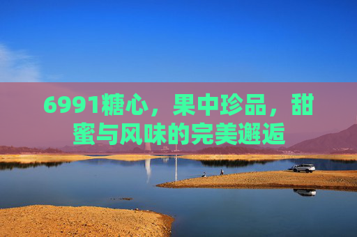 6991糖心，果中珍品，甜蜜与风味的完美邂逅