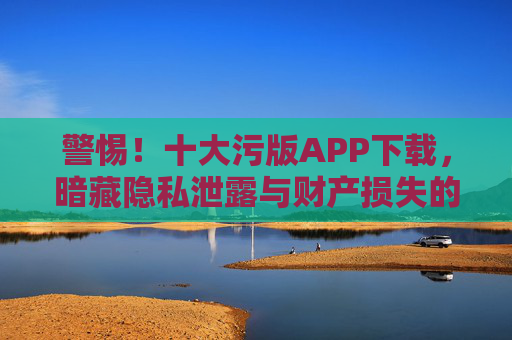 警惕！十大污版APP下载，暗藏隐私泄露与财产损失的风险，别让免费软件成为陷阱