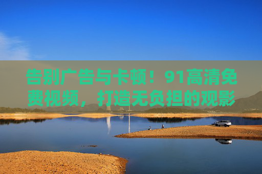 告别广告与卡顿！91高清免费视频，打造无负担的观影新体验