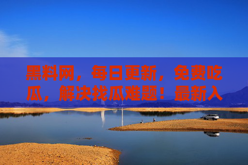 黑料网,每日更新,免费吃瓜,解决找瓜难题!最新入口速来,召集兄弟小板凳坐好!