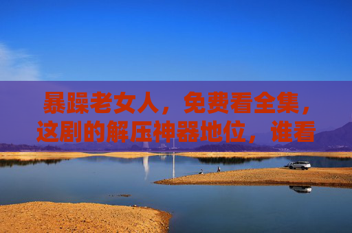 暴躁老女人，免费看全集，这剧的解压神器地位，谁看谁上头！