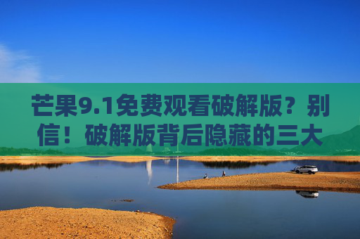 芒果9.1免费观看破解版？别信！破解版背后隐藏的三大风险，你一定要警惕！