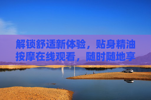 解锁舒适新体验，贴身精油按摩在线观看，随时随地享受专业级放松与呵护