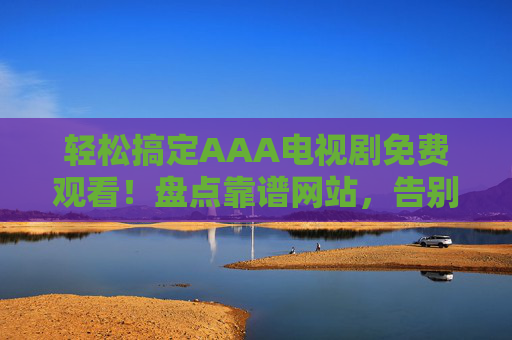 轻松搞定AAA电视剧免费观看！盘点靠谱网站，告别广告与卡顿，高清追剧无压力
