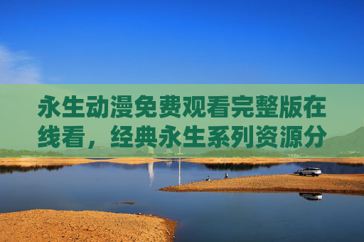 永生动漫免费观看完整版在线看,经典永生系列资源分享与观看指南