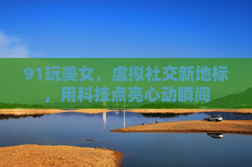 91玩美女，虚拟社交新地标，用科技点亮心动瞬间