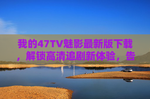 我的47TV魅影最新版下载,解锁高清追剧新体验,告别广告与卡顿的烦恼
