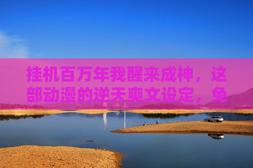 挂机百万年我醒来成神，这部动漫的逆天爽文设定，免费观看后我直接封神