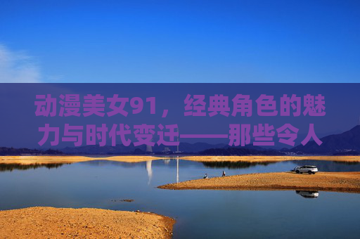 动漫美女91，经典角色的魅力与时代变迁——那些令人心动的二次元女神