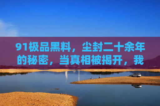 91极品黑料，尘封二十余年的秘密，当真相被揭开，我们才明白黑料为何如此刺痛人心