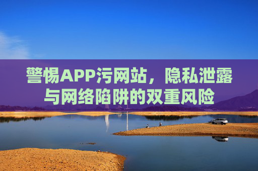 警惕APP污网站，隐私泄露与网络陷阱的双重风险