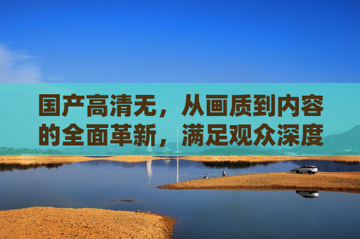 国产高清无，从画质到内容的全面革新，满足观众深度观影需求