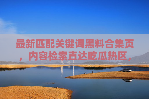 最新匹配关键词黑料合集页，内容检索直达吃瓜热区，黑料不打，一搜即得热点动态